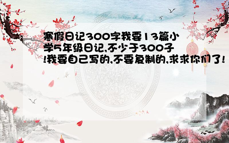 寒假日记300字我要13篇小学5年级日记,不少于300子!我要自己写的,不要复制的,求求你们了!