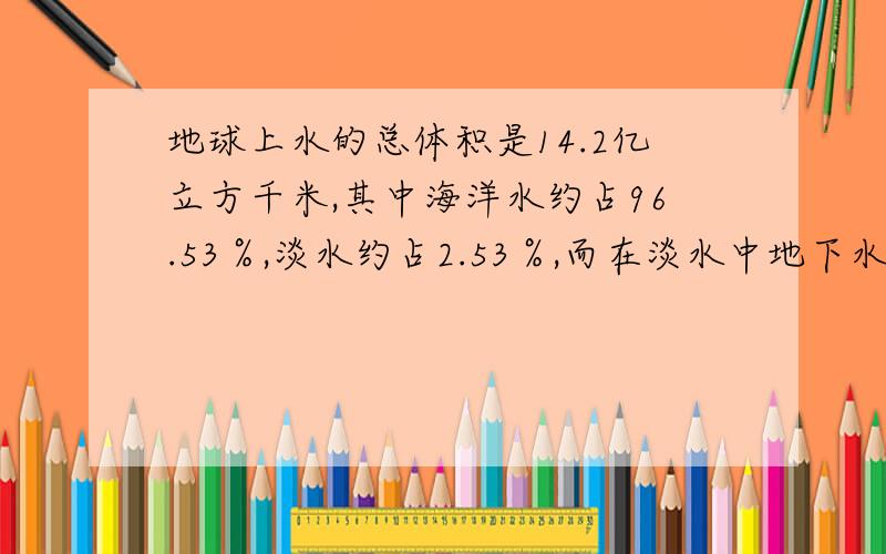 地球上水的总体积是14.2亿立方千米,其中海洋水约占96.53％,淡水约占2.53％,而在淡水中地下水占22.4％,人类