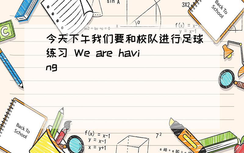 今天下午我们要和校队进行足球练习 We are having _____ _____ ______ the school