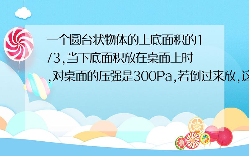 一个圆台状物体的上底面积的1/3,当下底面积放在桌面上时,对桌面的压强是300Pa,若倒过来放,这个圆台对桌面的压强是多