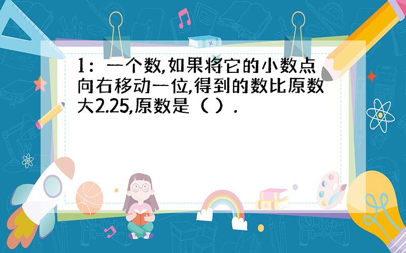 1：一个数,如果将它的小数点向右移动一位,得到的数比原数大2.25,原数是（ ）.