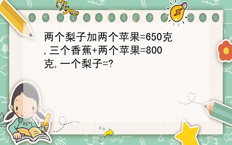 两个梨子加两个苹果=650克,三个香蕉+两个苹果=800克,一个梨子=?