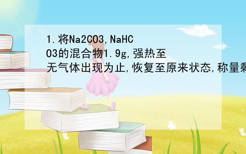 1.将Na2CO3,NaHCO3的混合物1.9g,强热至无气体出现为止,恢复至原来状态,称量剩余物的质量减轻了0.31g