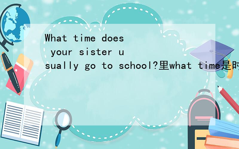 What time does your sister usually go to school?里what time是时