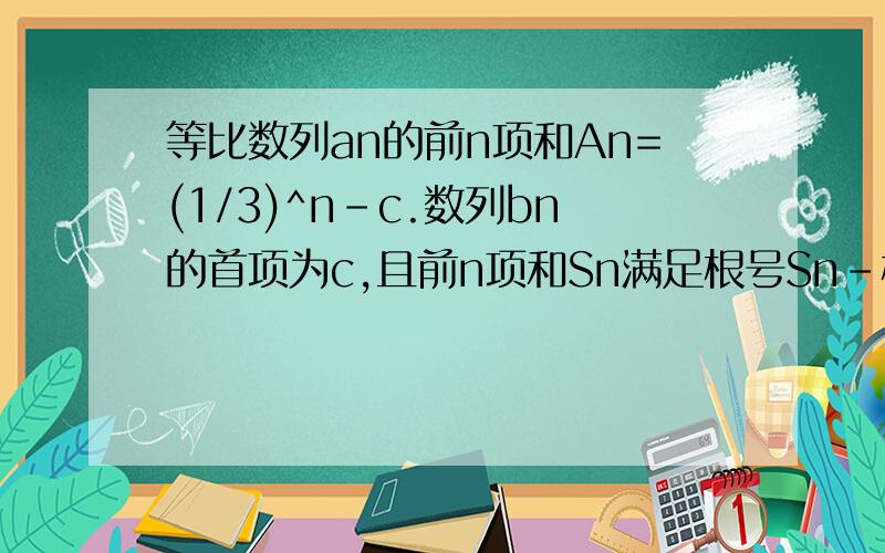 等比数列an的前n项和An=(1/3)^n-c.数列bn的首项为c,且前n项和Sn满足根号Sn-根号S（n-1）=1（n