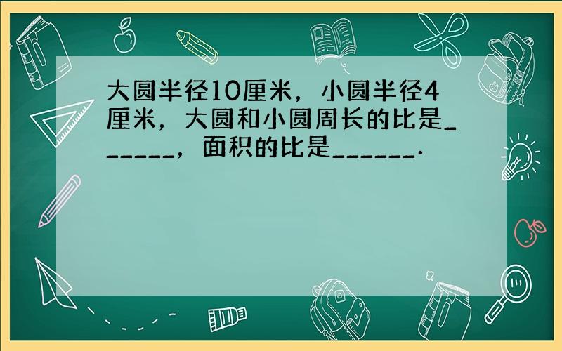 大圆半径10厘米，小圆半径4厘米，大圆和小圆周长的比是______，面积的比是______．