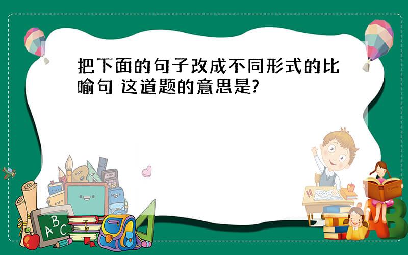 把下面的句子改成不同形式的比喻句 这道题的意思是?