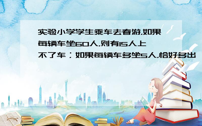 实验小学学生乘车去春游，如果每辆车坐60人，则有15人上不了车；如果每辆车多坐5人，恰好多出一辆车．问一共有几辆车，多少