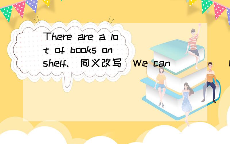 There are a lot of books on shelf.(同义改写)We can _____books on