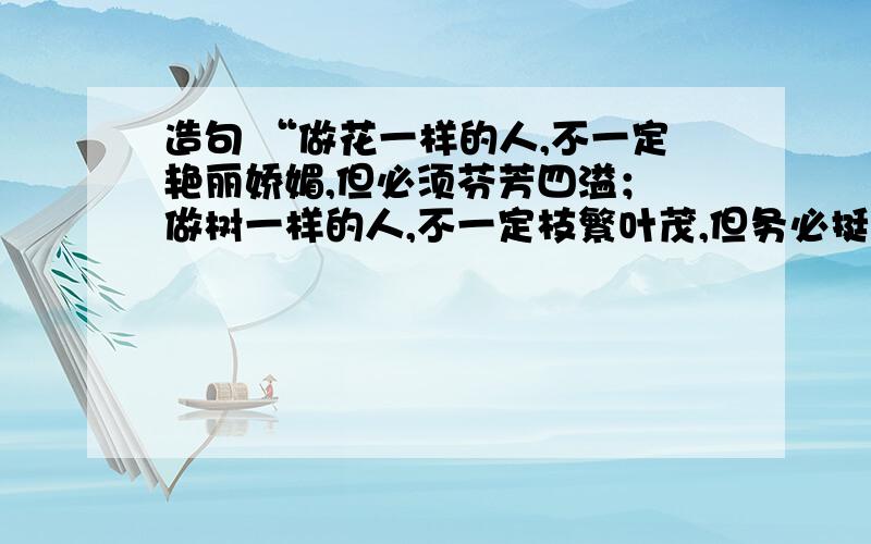 造句 “做花一样的人,不一定艳丽娇媚,但必须芬芳四溢； 做树一样的人,不一定枝繁叶茂,但务必挺拔俊秀