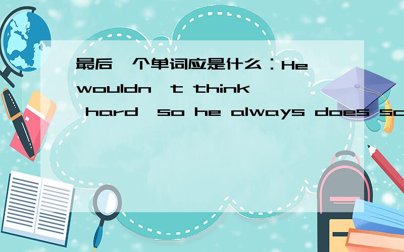 最后一个单词应是什么：He wouldn't think hard,so he always does somethin