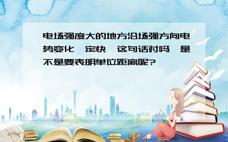 电场强度大的地方沿场强方向电势变化一定快,这句话对吗,是不是要表明单位距离呢?