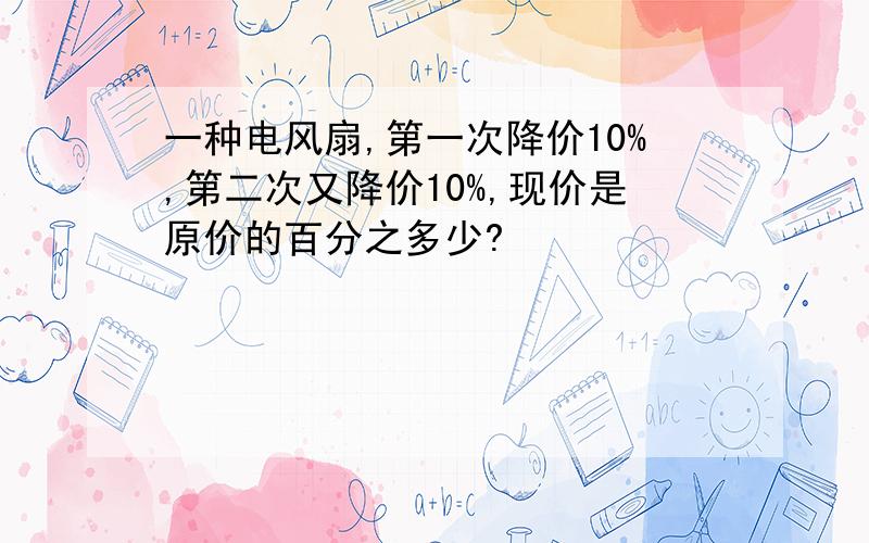 一种电风扇,第一次降价10%,第二次又降价10%,现价是原价的百分之多少?