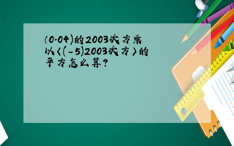 （0.04)的2003次方乘以〈(-5)2003次方〉的平方怎么算?