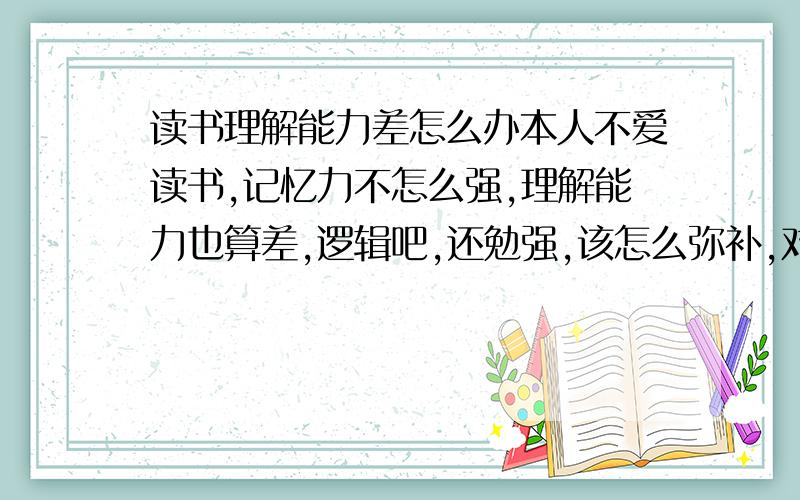 读书理解能力差怎么办本人不爱读书,记忆力不怎么强,理解能力也算差,逻辑吧,还勉强,该怎么弥补,对文字要看很久才勉强懂得意