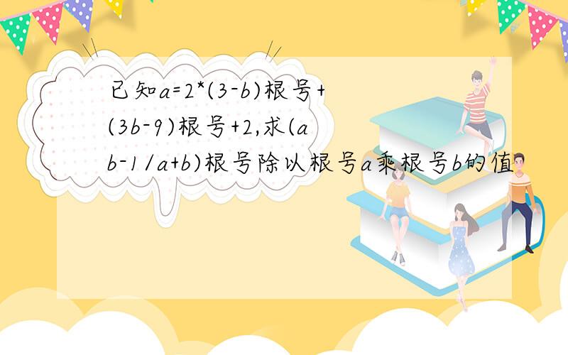 已知a=2*(3-b)根号+(3b-9)根号+2,求(ab-1/a+b)根号除以根号a乘根号b的值