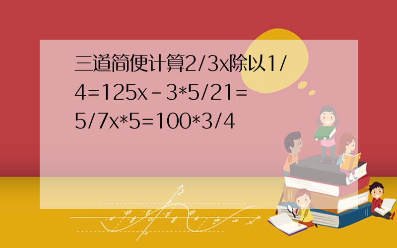 三道简便计算2/3x除以1/4=125x-3*5/21=5/7x*5=100*3/4