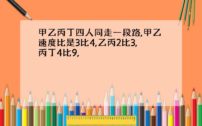 甲乙丙丁四人同走一段路,甲乙速度比是3比4,乙丙2比3,丙丁4比9,