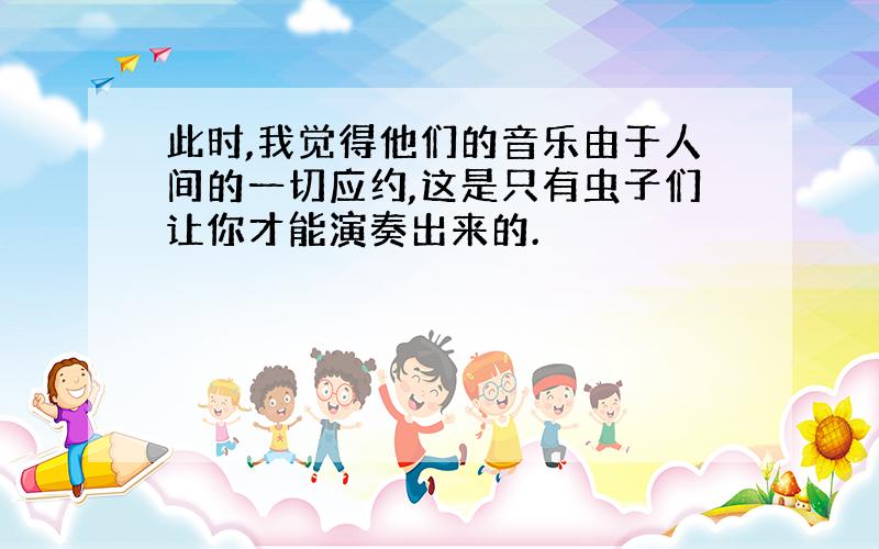 此时,我觉得他们的音乐由于人间的一切应约,这是只有虫子们让你才能演奏出来的.