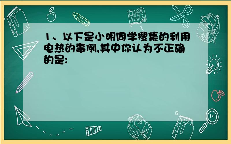 1、以下是小明同学搜集的利用电热的事例,其中你认为不正确的是: