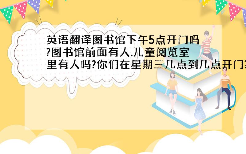 英语翻译图书馆下午5点开门吗?图书馆前面有人.儿童阅览室里有人吗?你们在星期三几点到几点开门?两个quarter硬币多少