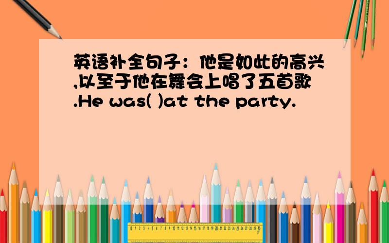 英语补全句子：他是如此的高兴,以至于他在舞会上唱了五首歌.He was( )at the party.