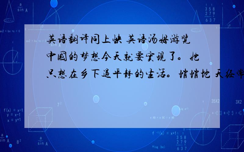 英语翻译同上快 英语汤姆游览中国的梦想今天就要实现了。她只想在乡下过平静的生活。悄悄地 天经常下雨，有时下的很大