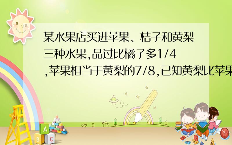 某水果店买进苹果、桔子和黄梨三种水果,品过比橘子多1/4,苹果相当于黄梨的7/8,已知黄梨比苹果重50千克