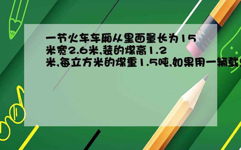 一节火车车厢从里面量长为15米宽2.6米,装的煤高1.2米,每立方米的煤重1.5吨,如果用一辆载重八吨的汽车来运,至少要