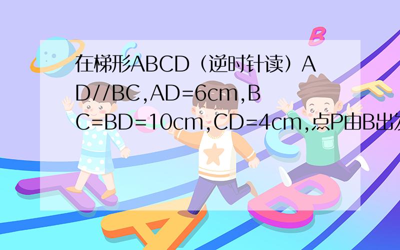 在梯形ABCD（逆时针读）AD//BC,AD=6cm,BC=BD=10cm,CD=4cm,点P由B出发沿BD方向匀速运动