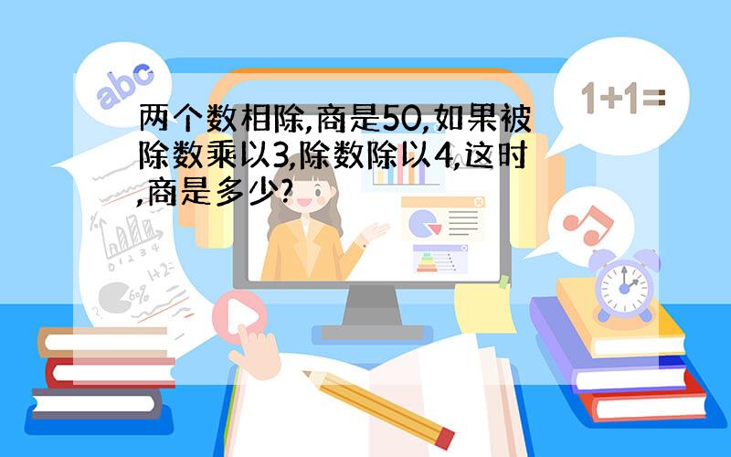 两个数相除,商是50,如果被除数乘以3,除数除以4,这时,商是多少?