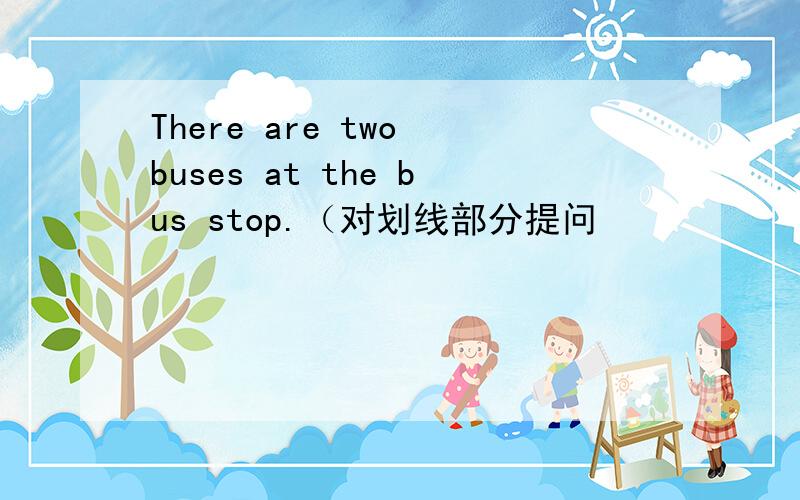 There are two buses at the bus stop.（对划线部分提问