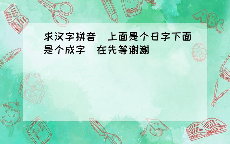 求汉字拼音(上面是个日字下面是个成字)在先等谢谢