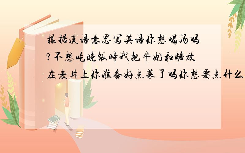 根据汉语意思写英语你想喝汤吗?不想吃晚饭时我把牛奶和糖放在麦片上你准备好点菜了吗你想要点什么?一杯苹果汁请随便吃咱们在一