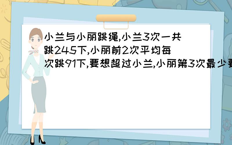 小兰与小丽跳绳,小兰3次一共跳245下,小丽前2次平均每次跳91下,要想超过小兰,小丽第3次最少要跳多少下