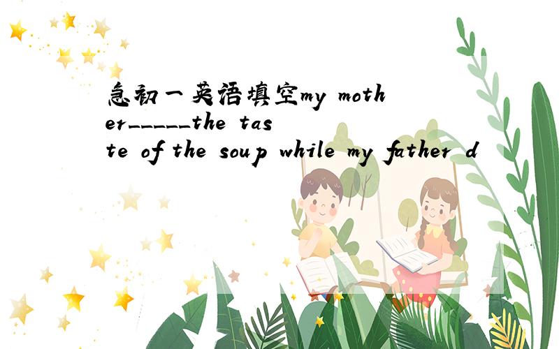 急初一英语填空my mother_____the taste of the soup while my father d