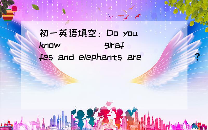 初一英语填空：Do you know ____giraffes and elephants are _____?____