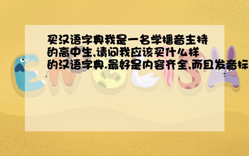 买汉语字典我是一名学播音主持的高中生,请问我应该买什么样的汉语字典.最好是内容齐全,而且发音标准.,.是应该买那个出版社