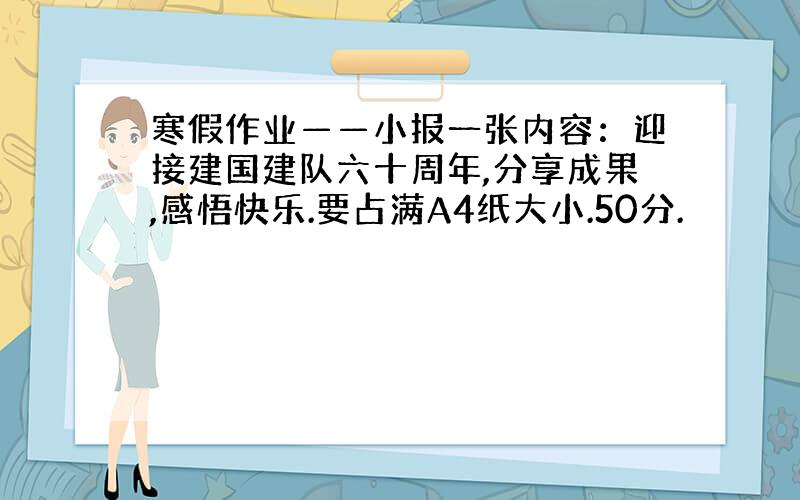 寒假作业——小报一张内容：迎接建国建队六十周年,分享成果,感悟快乐.要占满A4纸大小.50分.