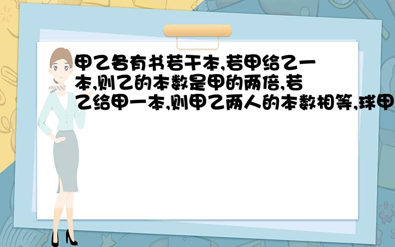 甲乙各有书若干本,若甲给乙一本,则乙的本数是甲的两倍,若乙给甲一本,则甲乙两人的本数相等,球甲乙