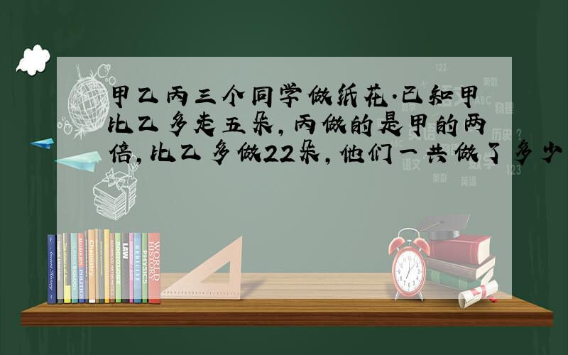 甲乙丙三个同学做纸花.已知甲比乙多走五朵,丙做的是甲的两倍,比乙多做22朵,他们一共做了多少朵?（解方程）