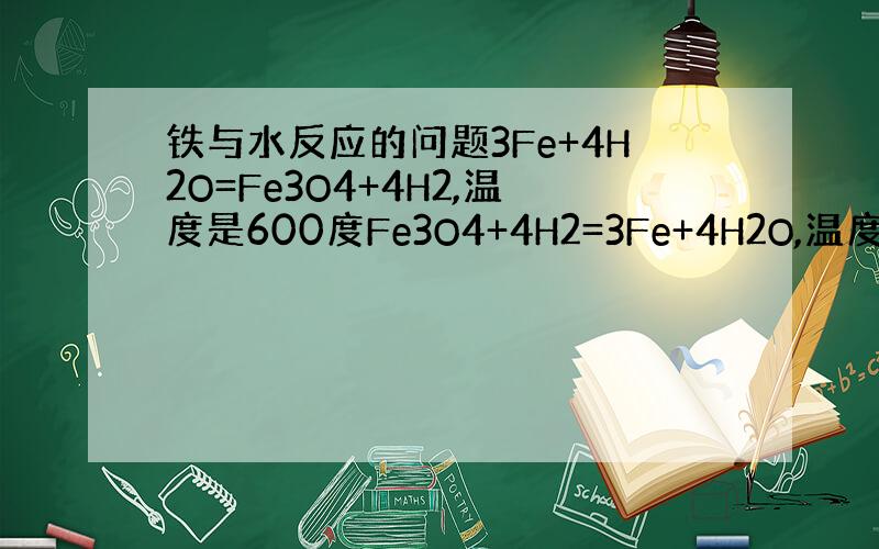 铁与水反应的问题3Fe+4H2O=Fe3O4+4H2,温度是600度Fe3O4+4H2=3Fe+4H2O,温度是1000