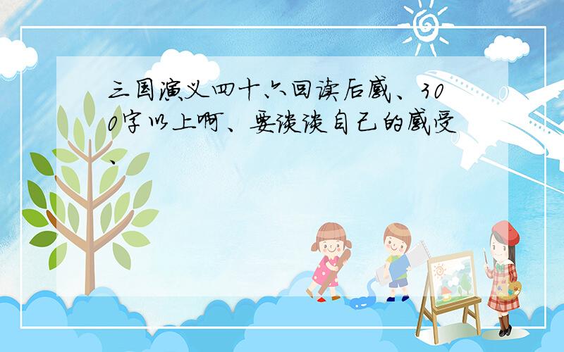 三国演义四十六回读后感、300字以上啊、要谈谈自己的感受、