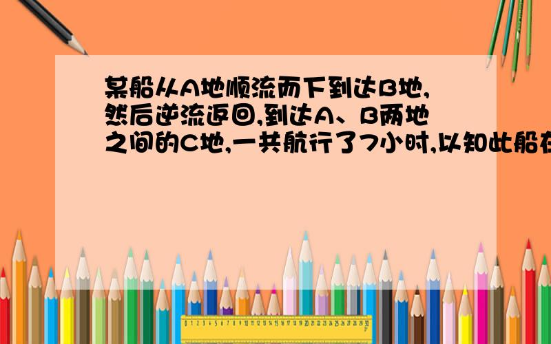 某船从A地顺流而下到达B地,然后逆流返回,到达A、B两地之间的C地,一共航行了7小时,以知此船在静水