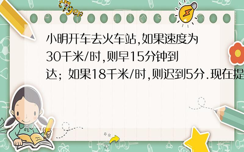 小明开车去火车站,如果速度为30千米/时,则早15分钟到达；如果18千米/时,则迟到5分.现在提前10分钟到达,那么他开