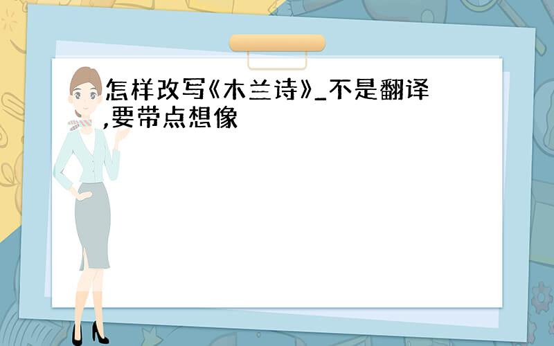 怎样改写《木兰诗》_不是翻译,要带点想像