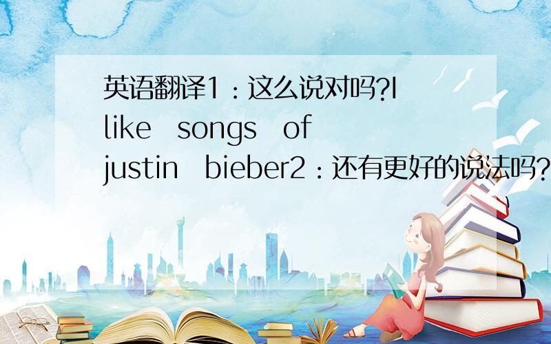 英语翻译1：这么说对吗?I　like　songs　of　justin　bieber2：还有更好的说法吗?3：我同学说我的