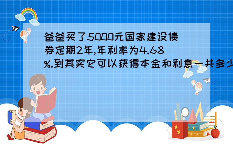 爸爸买了5000元国家建设债券定期2年,年利率为4.68%.到其实它可以获得本金和利息一共多少元 算式