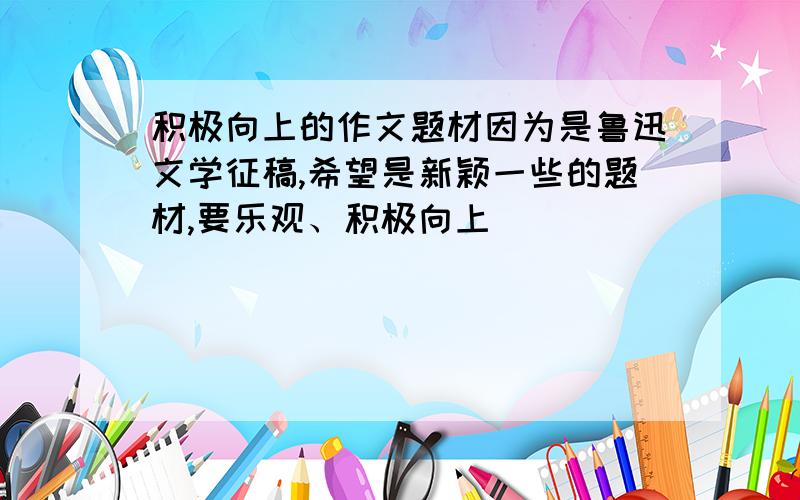 积极向上的作文题材因为是鲁迅文学征稿,希望是新颖一些的题材,要乐观、积极向上