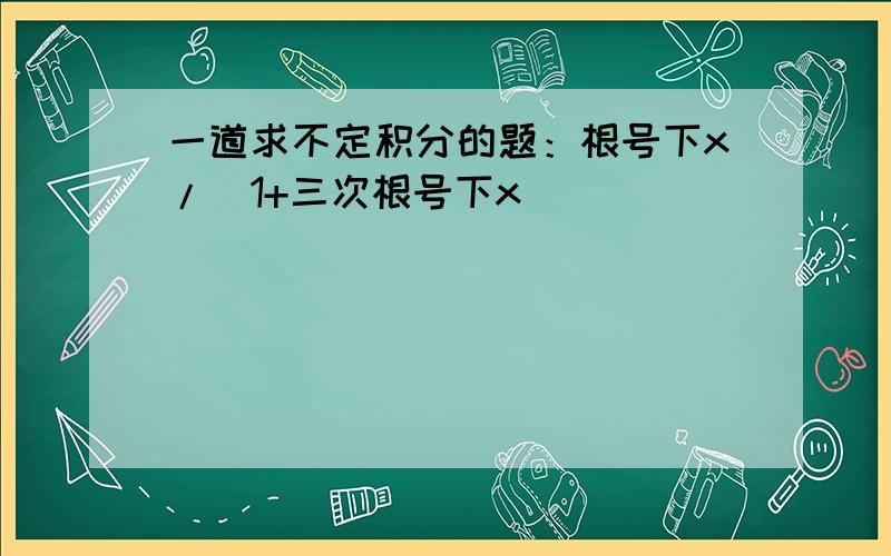 一道求不定积分的题：根号下x/（1+三次根号下x）